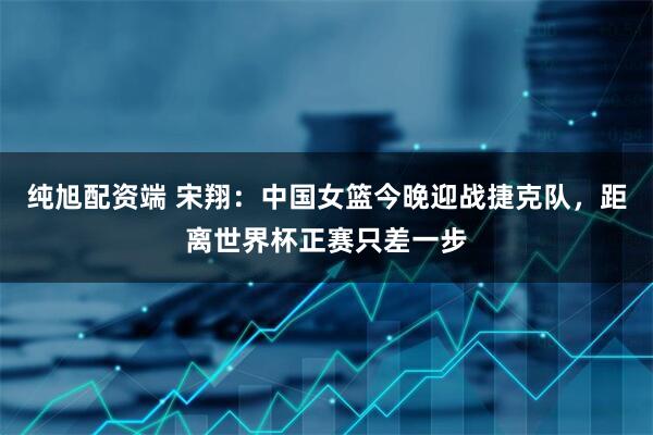 纯旭配资端 宋翔：中国女篮今晚迎战捷克队，距离世界杯正赛只差一步