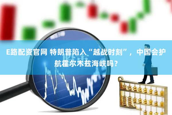 E路配资官网 特朗普陷入“越战时刻”，中国会护航霍尔木兹海峡吗？