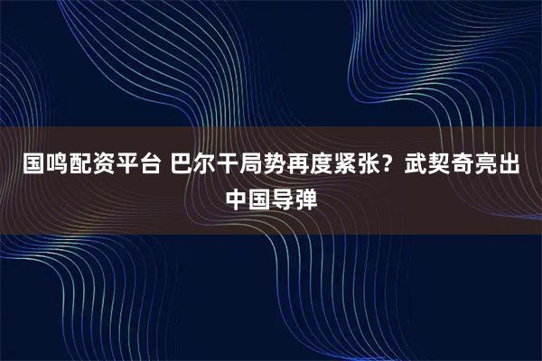 国鸣配资平台 巴尔干局势再度紧张？武契奇亮出中国导弹