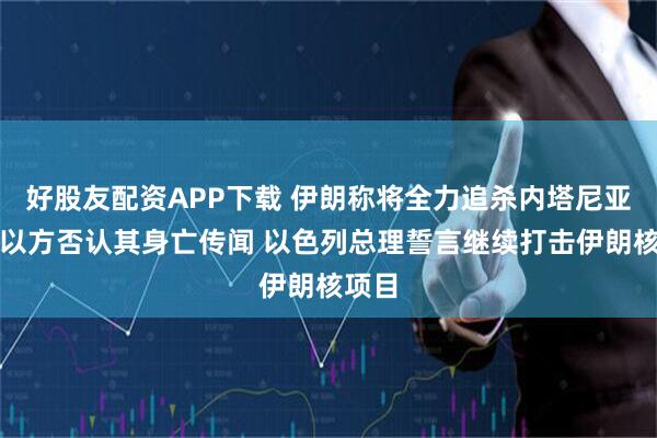 好股友配资APP下载 伊朗称将全力追杀内塔尼亚胡，以方否认其身亡传闻 以色列总理誓言继续打击伊朗核项目