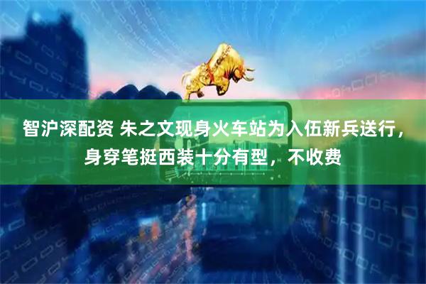 智沪深配资 朱之文现身火车站为入伍新兵送行，身穿笔挺西装十分有型，不收费