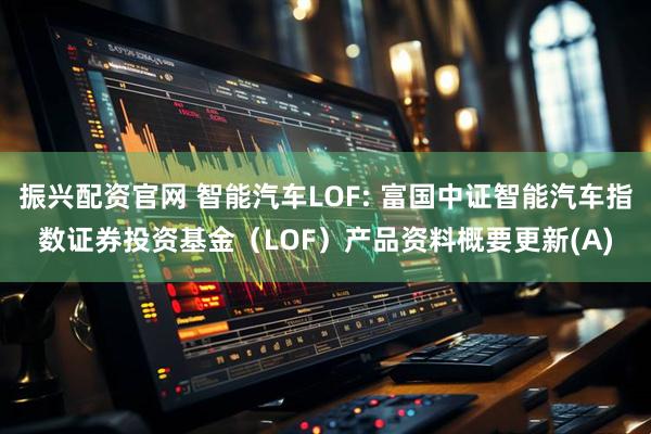 振兴配资官网 智能汽车LOF: 富国中证智能汽车指数证券投资基金（LOF）产品资料概要更新(A)