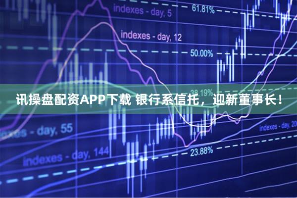 讯操盘配资APP下载 银行系信托,迎新董事长!