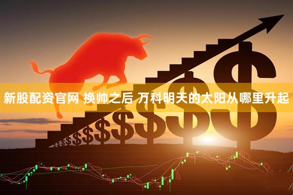 新股配资官网 换帅之后 万科明天的太阳从哪里升起