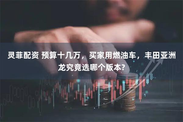 灵菲配资 预算十几万，买家用燃油车，丰田亚洲龙究竟选哪个版本?