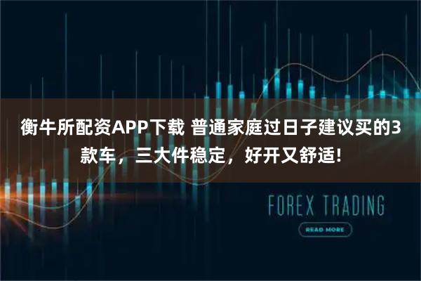 衡牛所配资APP下载 普通家庭过日子建议买的3款车，三大件稳定，好开又舒适!