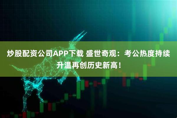 炒股配资公司APP下载 盛世奇观：考公热度持续升温再创历史新高！