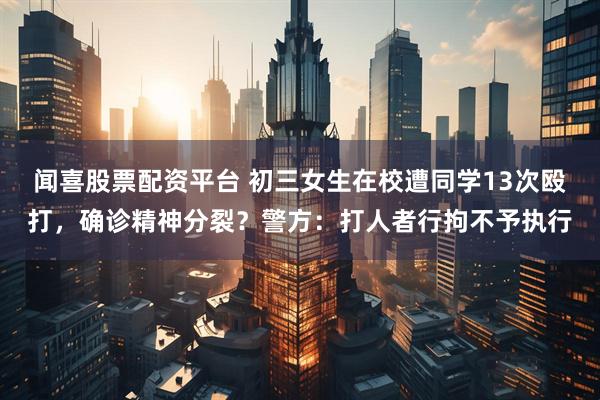 闻喜股票配资平台 初三女生在校遭同学13次殴打，确诊精神分裂？警方：打人者行拘不予执行