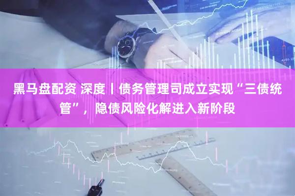 黑马盘配资 深度丨债务管理司成立实现“三债统管”，隐债风险化解进入新阶段