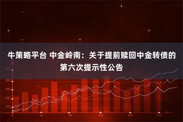 牛策略平台 中金岭南：关于提前赎回中金转债的第六次提示性公告