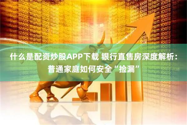 什么是配资炒股APP下载 银行直售房深度解析：普通家庭如何安全“捡漏”