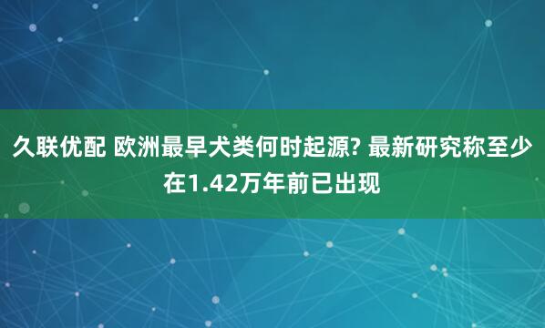 久联优配 欧洲最早犬类何时起源? 最新研究称至少在1.42万年前已出现