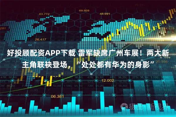 好投顾配资APP下载 雷军缺席广州车展！两大新主角联袂登场，“处处都有华为的身影”