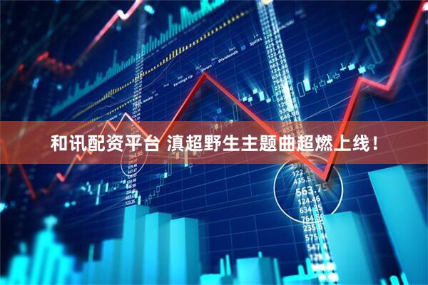 和讯配资平台 滇超野生主题曲超燃上线！