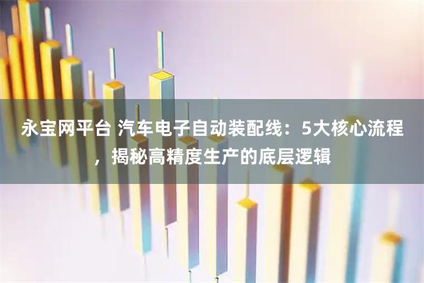 永宝网平台 汽车电子自动装配线：5大核心流程，揭秘高精度生产的底层逻辑