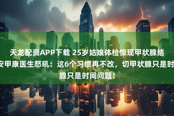 天龙配资APP下载 25岁姑娘体检惊现甲状腺结节！西安甲康医生怒吼：这6个习惯再不改，切甲状腺只是时间问题！