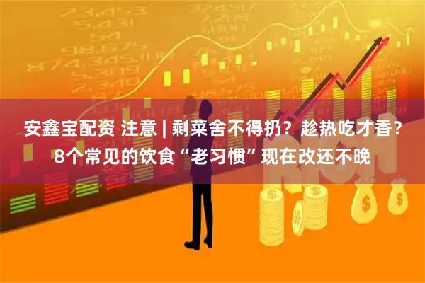 安鑫宝配资 注意 | 剩菜舍不得扔？趁热吃才香？8个常见的饮食“老习惯”现在改还不晚