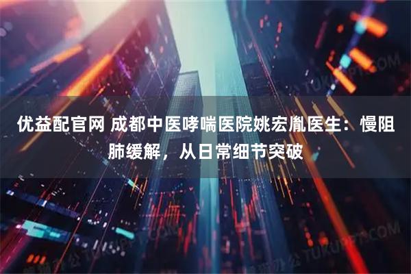 优益配官网 成都中医哮喘医院姚宏胤医生：慢阻肺缓解，从日常细节突破