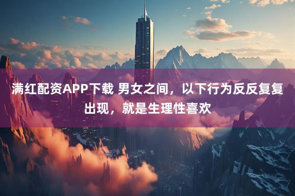 满红配资APP下载 男女之间，以下行为反反复复出现，就是生理性喜欢