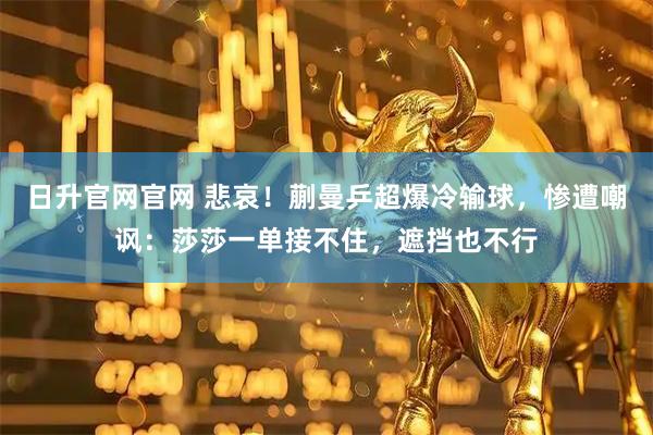 日升官网官网 悲哀！蒯曼乒超爆冷输球，惨遭嘲讽：莎莎一单接不住，遮挡也不行