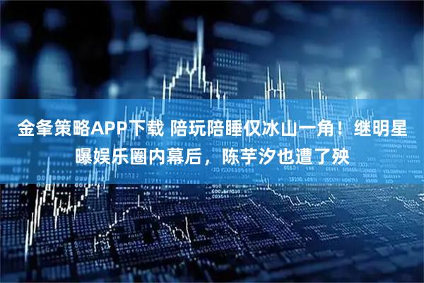 金夆策略APP下载 陪玩陪睡仅冰山一角！继明星曝娱乐圈内幕后，陈芋汐也遭了殃