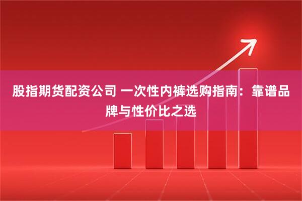 股指期货配资公司 一次性内裤选购指南：靠谱品牌与性价比之选