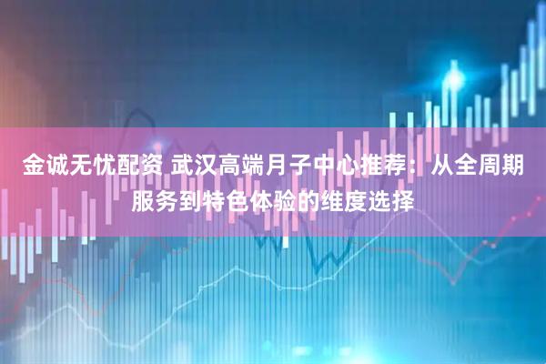金诚无忧配资 武汉高端月子中心推荐：从全周期服务到特色体验的维度选择