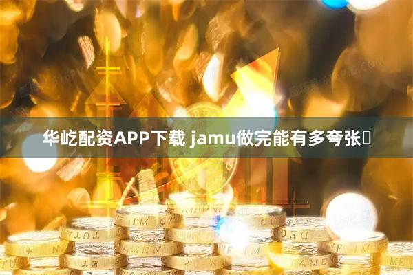 华屹配资APP下载 jamu做完能有多夸张️