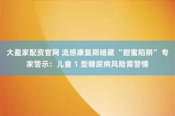 大盈家配资官网 流感康复期暗藏 “甜蜜陷阱” 专家警示：儿童 1 型糖尿病风险需警惕