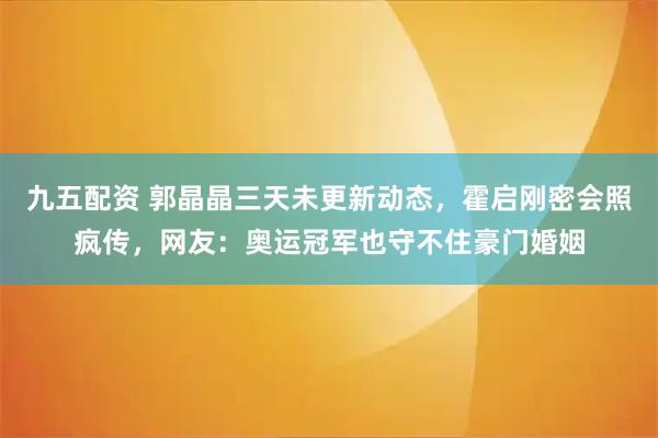 九五配资 郭晶晶三天未更新动态，霍启刚密会照疯传，网友：奥运冠军也守不住豪门婚姻