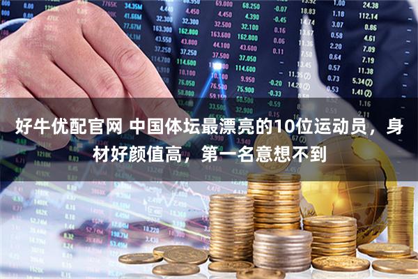 好牛优配官网 中国体坛最漂亮的10位运动员，身材好颜值高，第一名意想不到