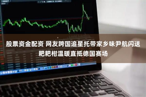 股票资金配资 网友跨国追星托带家乡味尹航闪送耙耙柑温暖直抵德国赛场