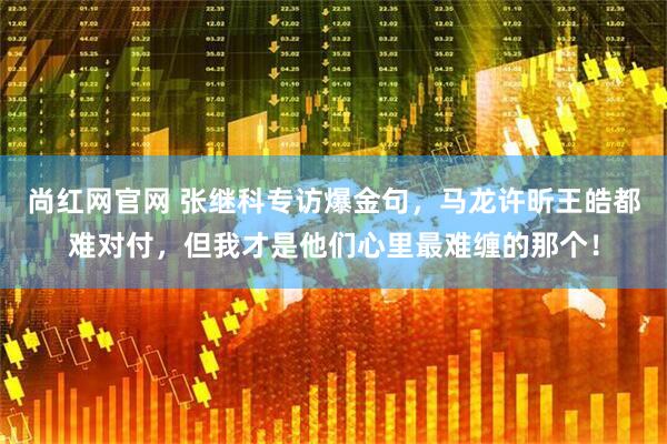 尚红网官网 张继科专访爆金句，马龙许昕王皓都难对付，但我才是他们心里最难缠的那个！