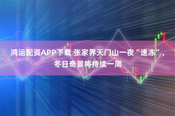 鸿运配资APP下载 张家界天门山一夜“速冻”，冬日奇景将持续一周
