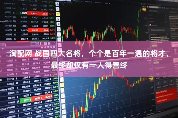 淘配网 战国四大名将，个个是百年一遇的将才，最终却仅有一人得善终