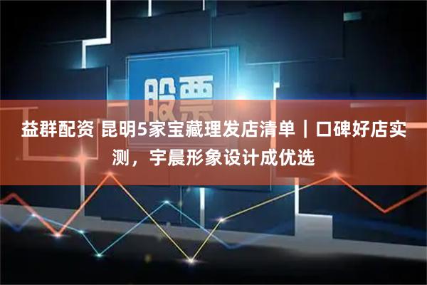 益群配资 昆明5家宝藏理发店清单｜口碑好店实测，宇晨形象设计成优选