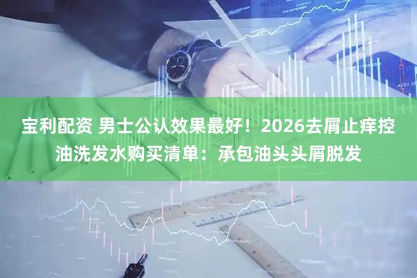 宝利配资 男士公认效果最好！2026去屑止痒控油洗发水购买清单：承包油头头屑脱发