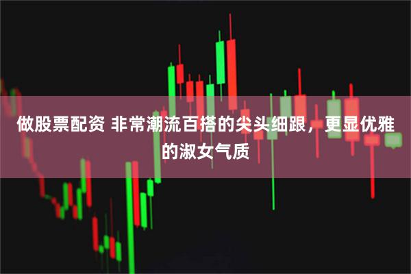 做股票配资 非常潮流百搭的尖头细跟，更显优雅的淑女气质