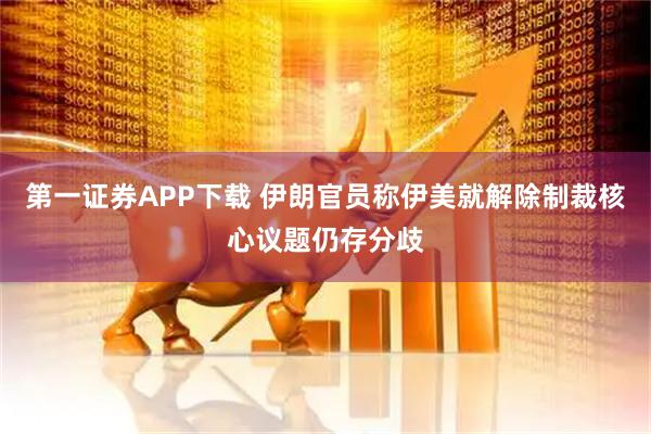 第一证券APP下载 伊朗官员称伊美就解除制裁核心议题仍存分歧