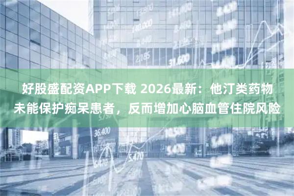 好股盛配资APP下载 2026最新：他汀类药物未能保护痴呆患者，反而增加心脑血管住院风险