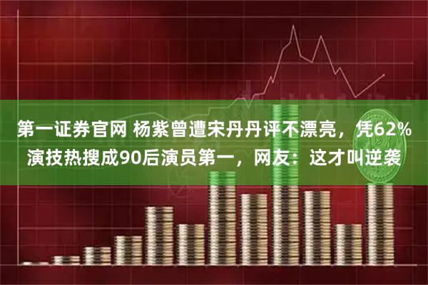 第一证券官网 杨紫曾遭宋丹丹评不漂亮，凭62%演技热搜成90后演员第一，网友：这才叫逆袭