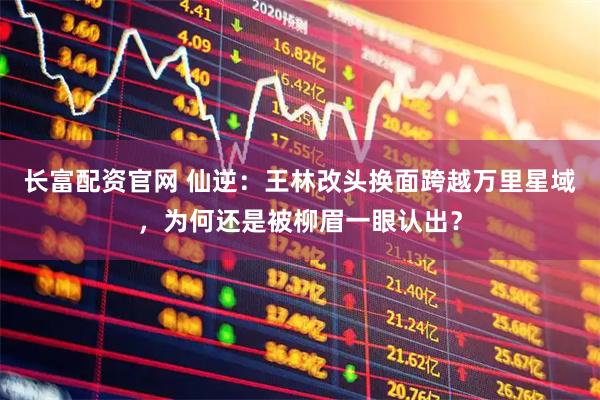 长富配资官网 仙逆：王林改头换面跨越万里星域，为何还是被柳眉一眼认出？