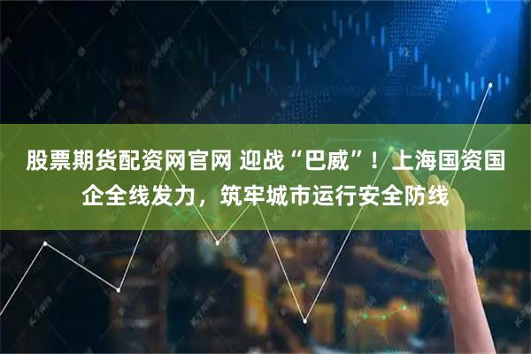 股票期货配资网官网 迎战“巴威”！上海国资国企全线发力，筑牢城市运行安全防线