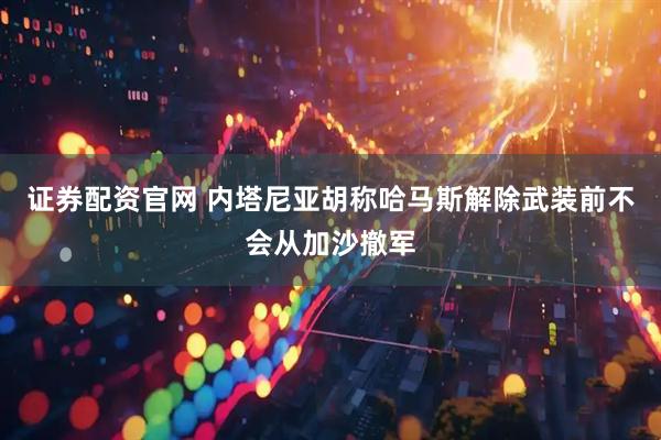 证券配资官网 内塔尼亚胡称哈马斯解除武装前不会从加沙撤军