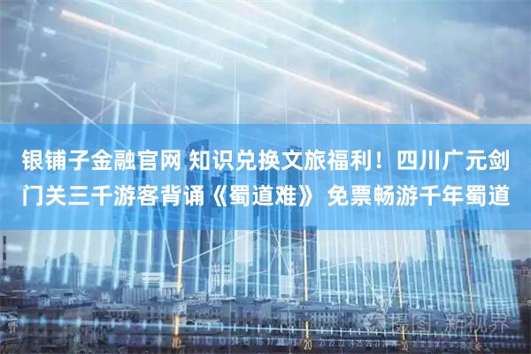 银铺子金融官网 知识兑换文旅福利！四川广元剑门关三千游客背诵《蜀道难》 免票畅游千年蜀道