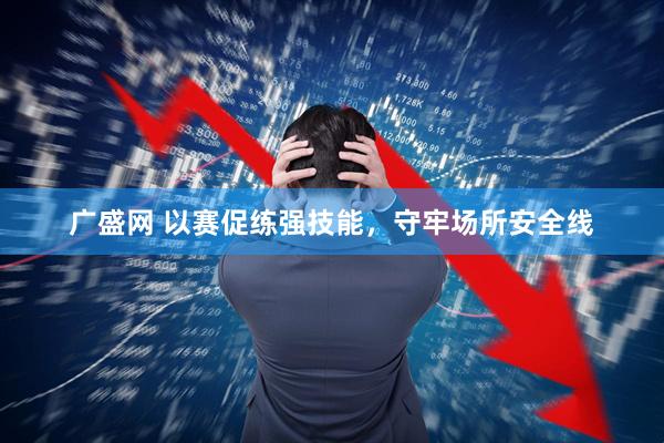 广盛网 以赛促练强技能，守牢场所安全线